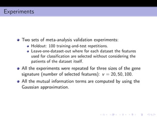 Experiments
Two sets of meta-analysis validation experiments:
Holdout: 100 training-and-test repetitions.
Leave-one-dataset-out where for each dataset the features
used for classiﬁcation are selected without considering the
patients of the dataset itself.
All the experiments were repeated for three sizes of the gene
signature (number of selected features): v = 20, 50, 100.
All the mutual information terms are computed by using the
Gaussian approximation.
 