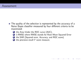 Assessment
The quality of the selection is represented by the accuracy of a
Naive Bayes classiﬁer measured by four diﬀerent criteria to be
maximized:
1 the Area Under the ROC curve (AUC),
2 1-RMSE where RMSE stands for Root Mean Squared Error
3 the SAR (Squared error, Accuracy, and ROC score)
4 the precision-recall F score measure.
 