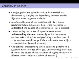 Causality in science
A major goal of the scientiﬁc activity is to model real
phenomena by studying the dependency between entities,
objects or more in general variables.
Sometimes the goal of the modelling activity is simply
predicting future behaviours. Sometimes the goal is to
understand the causes of a phenomenon (e.g. a disease).
Understanding the causes of a phenomenon means
understanding the mechanisms by which the observed
variables take their values and predicting how the values of
those variables would change if the mechanisms were subject
to manipulations (what-if scenarios).
Applications: understanding which actions to perform on a
system to have a desired eﬀect (eg. understanding the causes
of tumor, the causes of the activation of a gene, the causes of
diﬀerent survival rates in a cohort of patients.)
 