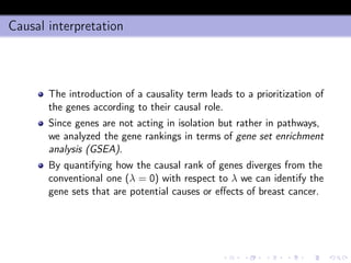 Causal interpretation
The introduction of a causality term leads to a prioritization of
the genes according to their causal role.
Since genes are not acting in isolation but rather in pathways,
we analyzed the gene rankings in terms of gene set enrichment
analysis (GSEA).
By quantifying how the causal rank of genes diverges from the
conventional one (λ = 0) with respect to λ we can identify the
gene sets that are potential causes or eﬀects of breast cancer.
 