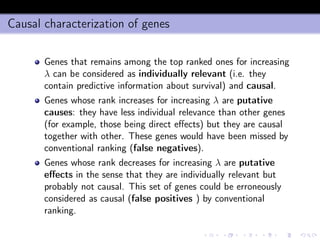 Causal characterization of genes
Genes that remains among the top ranked ones for increasing
λ can be considered as individually relevant (i.e. they
contain predictive information about survival) and causal.
Genes whose rank increases for increasing λ are putative
causes: they have less individual relevance than other genes
(for example, those being direct eﬀects) but they are causal
together with other. These genes would have been missed by
conventional ranking (false negatives).
Genes whose rank decreases for increasing λ are putative
eﬀects in the sense that they are individually relevant but
probably not causal. This set of genes could be erroneously
considered as causal (false positives ) by conventional
ranking.
 