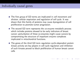 Individually causal genes
The ﬁrst group of GO terms are implicated in cell movement and
division, cellular respiration and regulation of cell cycle. It was
shown that this family of proteins may cause dysregulation of cell
proliferation to promote tumor progression.
The second GO term represents the co-enzyme metabolic process
which includes proteins showed to be early indicators of breast
cancer; perturbation of these co-enzymes might cause cancers by
compromising the structure of important enzyme complexes
implicated in mitochondrial functions.
The genes of the third GO term regulation cyclin-dependent protein
kinase activity are key players in cell cycle regulation and inhibition
of such kinases proved to block proliferation of human breast cancer
cells
 