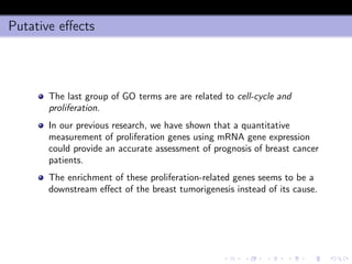 Putative eﬀects
The last group of GO terms are are related to cell-cycle and
proliferation.
In our previous research, we have shown that a quantitative
measurement of proliferation genes using mRNA gene expression
could provide an accurate assessment of prognosis of breast cancer
patients.
The enrichment of these proliferation-related genes seems to be a
downstream eﬀect of the breast tumorigenesis instead of its cause.
 