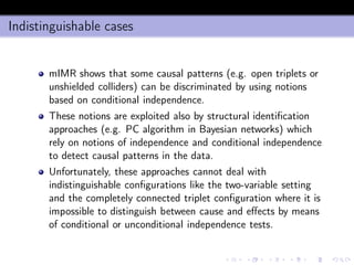 Indistinguishable cases
mIMR shows that some causal patterns (e.g. open triplets or
unshielded colliders) can be discriminated by using notions
based on conditional independence.
These notions are exploited also by structural identiﬁcation
approaches (e.g. PC algorithm in Bayesian networks) which
rely on notions of independence and conditional independence
to detect causal patterns in the data.
Unfortunately, these approaches cannot deal with
indistinguishable conﬁgurations like the two-variable setting
and the completely connected triplet conﬁguration where it is
impossible to distinguish between cause and eﬀects by means
of conditional or unconditional independence tests.
 