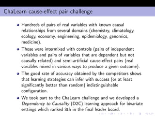 ChaLearn cause-eﬀect pair challenge
Hundreds of pairs of real variables with known causal
relationships from several domains (chemistry, climatology,
ecology, economy, engineering, epidemiology, genomics,
medicine).
Those were intermixed with controls (pairs of independent
variables and pairs of variables that are dependent but not
causally related) and semi-artiﬁcial cause-eﬀect pairs (real
variables mixed in various ways to produce a given outcome).
The good rate of accuracy obtained by the competitors shows
that learning strategies can infer with success (or at least
signiﬁcantly better than random) indistinguishable
conﬁguration.
We took part to the ChaLearn challenge and we developed a
Dependency to Causality (D2C) learning approach for bivariate
settings which ranked 8th in the ﬁnal leader board.
 