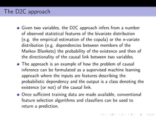 The D2C approach
Given two variables, the D2C approach infers from a number
of observed statistical features of the bivariate distribution
(e.g. the empirical estimation of the copula) or the n-variate
distribution (e.g. dependencies between members of the
Markov Blankets) the probability of the existence and then of
the directionality of the causal link between two variables.
The approach is an example of how the problem of causal
inference can be formulated as a supervised machine learning
approach where the inputs are features describing the
probabilistic dependency and the output is a class denoting the
existence (or not) of the causal link.
Once suﬃcient training data are made available, conventional
feature selection algorithms and classiﬁers can be used to
return a prediction.
 