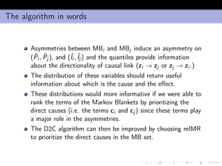 The algorithm in words
Asymmetries between MBi and MBj induce an asymmetry on
( ˆPi , ˆPj ), and (ˆIi , ˆIj ) and the quantiles provide information
about the directionality of causal link (zi → zj or zj → zi .)
The distribution of these variables should return useful
information about which is the cause and the eﬀect.
These distributions would more informative if we were able to
rank the terms of the Markov Blankets by prioritizing the
direct causes (i.e. the terms ci and cj ) since these terms play
a major role in the asymmetries.
The D2C algorithm can then be improved by choosing mIMR
to prioritize the direct causes in the MB set.
 