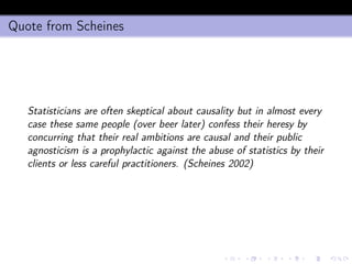 Quote from Scheines
Statisticians are often skeptical about causality but in almost every
case these same people (over beer later) confess their heresy by
concurring that their real ambitions are causal and their public
agnosticism is a prophylactic against the abuse of statistics by their
clients or less careful practitioners. (Scheines 2002)
 