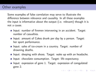 Other examples
Some examples of false correlation may serve to illustrate the
diﬀerence between relevance and causality. In all these examples
the input is informative about the output (i.e. relevant) though it is
not a cause.
Input: number of ﬁremen intervening in an accident. Target:
number of casualties.
Input: amount of Cokes drunk per day by a person. Target:
her sport performance.
Input: sales of ice-cream in a country. Target: number of
drowning deaths.
Input: sleeping with shoes. Target: wake up with an headache.
Input: chocolate consumption. Target: life expectancy.
Input: expression of gene 1. Target: expression of coregulated
gene 2.
 