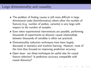 Large dimensionality and causality
The problem of ﬁnding causes is still more diﬃcult in large
dimensional tasks (bioinformatics) where often the number of
features (e.g. number of probes, variants) is very large with
respect to the number of samples.
Even when experimental interventions are possible, performing
thousands of experiments to discover causal relationships
between thousands of variables is often not practical.
Dimensionality reduction techniques have been largely
discussed in statistics and machine learning. However, most of
the time they focused on improving prediction accuracy.
Open issue: can these techniques be useful also for causal
feature selection? Is prediction accuracy compatible with
causal discovery?
 