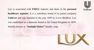 Lux is associated with FMCG industry and deals in the personal
healthcare segment. It is a subsidiary brand of its parent company
Unilever and was founded in the year 1899 by Lever Brothers. Lux
was established as a domestic brand in the United Kingdom in 1899.
Initially known as “Sunlight Flakes” laundry soap.
 