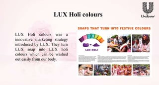 LUX Holi colours
LUX Holi colours was a
innovative marketing strategy
introduced by LUX. They turn
LUX soap into LUX holi
colours which can be washed
out easily from our body.
 