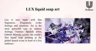 LUX liquid soap art
Lux is now made with fine
fragrances. Fragrances evoke
feelings and emotions. Art is the
most powerful way to express
feelings. Famous Spanish artist,
Gabriel Moreno, creates the world’s
first liquid soap painting at the
global launch event in front of a live
audience.
 