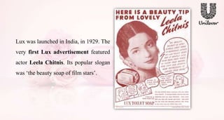 Lux was launched in India, in 1929. The
very first Lux advertisement featured
actor Leela Chitnis. Its popular slogan
was ‘the beauty soap of film stars’.
 