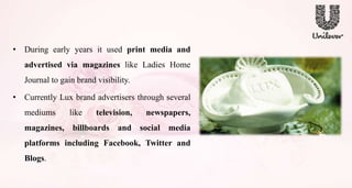 • During early years it used print media and
advertised via magazines like Ladies Home
Journal to gain brand visibility.
• Currently Lux brand advertisers through several
mediums like television, newspapers,
magazines, billboards and social media
platforms including Facebook, Twitter and
Blogs.
 