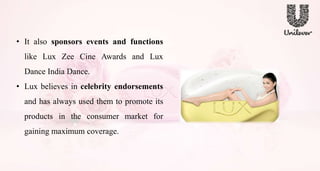 • It also sponsors events and functions
like Lux Zee Cine Awards and Lux
Dance India Dance.
• Lux believes in celebrity endorsements
and has always used them to promote its
products in the consumer market for
gaining maximum coverage.
 