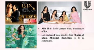 • Alia Bhatt is the current brand ambassador
of lux.
• Lux included male models like Shahrukh
khan, Abhishek Bachchan in its ad
campaigns.
 