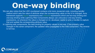 One-way binding
We can also notice that the LWC counterpart contains a lot more Javascript code, including handler
method which sets the value of attribute when the corresponding value on the UI is changed. Aura
framework supports bound expressions and unbound expressions which are two-way binding and
one-way binding while Lightning Web Components always use unbound or one-way binding
expressions, so whenever the value is changed on UI, developer needs to write a handler to capture
that and update the corresponding attribute value.
In Lightning web components, the data binding for property values is one way. If the property value
changes in the owner component, the updated value propagates to the child component. The reverse
is not true.
 