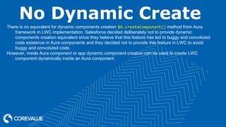 No Dynamic Create
There is no equivalent for dynamic components creation $A.createComponent() method from Aura
framework in LWC implementation. Salesforce decided deliberately not to provide dynamic
components creation equivalent since they believe that this feature has led to buggy and convoluted
code existence in Aura components and they decided not to provide this feature in LWC to avoid
buggy and convoluted code.
However, inside Aura component or app dynamic component creation can be used to create LWC
component dynamically inside an Aura component.
 