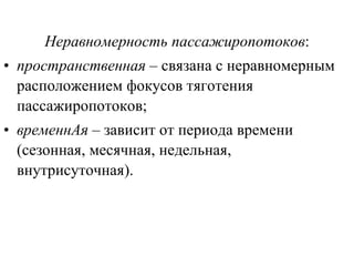 Неравномерность   пассажиропотоков : пространственная  – связана с неравномерным расположением фокусов тяготения пассажиропотоков; временнАя  – зависит от периода времени (сезонная, месячная, недельная, внутрисуточная). 