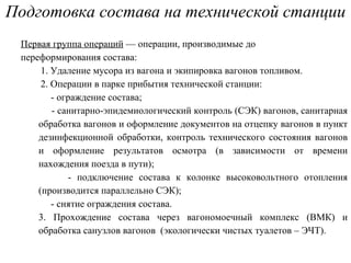 Подготовка состава на технической станции Первая группа операций  — операции, производимые до переформирования состава: 1. Удаление мусора из вагона и экипировка вагонов топливом. 2. О перации в парке прибытия технической станции: - ограждение состава; - санитарно-эпидемиологический контроль (СЭК) вагонов, санитарная обработка вагонов и оформление документов на отцепку вагонов в пункт дезинфекционной обработки, контроль технического состояния вагонов и оформление результатов осмотра (в зависимости от времени нахождения поезда в пути); - подключение состава к колонке высоковольтного отопления (производится параллельно СЭК); - снятие ограждения состава. 3. Прохождение состава через вагономоечный комплекс (ВМК) и обработка санузлов вагонов  (экологически чистых туалетов – ЭЧТ). 