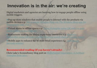 Innovation is in the air: we’re creating
Digital marketers and agencies are learning how to engage people offline using
mobile triggers.

Pop-up store windows that enable people to interact with the products via
mobile devices e.g. Net-a-porter Window Shop via The Window Shop app for
Smartphone and iPad 2
Virtual stores in offline spaces e.g. Tesco Homeplus using QR codes to gain
market share in South Korea
Restaurants making the dining experience interactive e.g. Radisson
Edwardian using QR codes to allow diners to watch chefs preparing meals
Mobile apps to enhance the in-store retail experience e.g. Debenhams
barcode scanner

Recommended reading (if you haven’t already)
Chris Lake‟s Econsultancy blog post on Multichannel innovation: 15 brilliant
examples from 2011.



       | 6
 