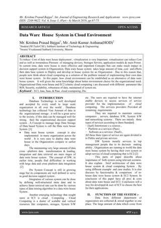 Mr. Krishna Prasad Bajgai1
. Int. Journal of Engineering Research and Applications www.ijera.com
ISSN: 2248-9622, Vol. 6, Issue 3, (Part - 6) March 2016, pp.67-73
www.ijera.com 67|P a g e
Data Ware House System in Cloud Environment
Mr. Krishna Prasad Bajgai1
, Mr. Amit Kumar Asthana(HOD)2
1
Student (M.Tech-CSE), Subharti Institute of Technology & Engineering
2
Swami Vivekanand Subharti University, Meerut
ABSTRACT
To reduce Cost of data ware house deployment , virtualization is very Important. virtualization can reduce Cost
and as well as tremendous Pressure of managing devices, Storages Servers, application models & main Power.
In current time, data were house is more effective and important Concepts that can make much impact in
decision support system in Organization. Data ware house system takes large amount of time, cost and efforts
then data base system to Deploy and develop in house system for an Organization . Due to this reason that,
people now think about cloud computing as a solution of the problem instead of implementing their own data
were house system . In this paper, how cloud environment can be established as an alternative of data ware
house system. It will given the some knowledge about better environment choice for the organizational need.
Organizational Data were house and EC2 (elastic cloud computing ) are discussed with different parameter like
ROI, Security, scalability, robustness of data, maintained of system etc.
Keyboard – EC2, Iaas, Saas, & Paas cloud coumputing ,Dw.
I. INTRODUCTION
Database Technology is well developed
and accepted by every small to large scale
organization in all over the world . Database
technology has collected Vast Amount of data in
the organizational storage . it will be a great serve
to the society, if this data can be managed well for
strong, then the organizational decision support
system . A Concept to manage large Data Storage
of Data based System is call the Data were house
System .[1]
 Data were house system concept is also
implemented in many organization across the
world . It is very easy to deploy data were
house in the Organization compare to earlier
days.
The maintaining very large amount of data
cross –platform data transformation & loading,
integration and data retrieval are main stages of
data were house system. The concept of DW, in
earlier time, people find difficulties in working
with large data and cross platform data integration
.[2]
Dw System Concept is still in growing
stage but its components are well defined to serve
as good decision support system .
Integration of various system can be done
by defining well-structured meta data and to
achieve faster retrieval rate can be done by various
types of data mining algorithm in a data were house
System .
Another emerging technology that sought
more in ICT is cloud Computing . Cloud
Computing is a duster of scalable and vertical
resources like computers, storages, System S/W
etc. The users are required to have the internet
enable devices to access services of service
provider for the implementation of cloud
computing. The services providers Provided all
remaining requirements.
They are required to maintain various
computers , servers, database S/W, System S/W
and networking systems . There are mainly three
types of services according to there Standard.
− (IaaS) Intertexture o a sources ,
− Platform as a services (Paas)
− Software as a services (SaaS).,
All these three types of service are again divided in
to Public and private services.
DW System meanly services to top
management people due to its decision making
ability . Organization are running to world the data
were house system by having their own system or
adopt service of cloud computing that is EC2.[2]
This parts of paper describe about
importance of both system using relevant scenario.
It also explain . brief architecture of data were
house system & cloud computing System . By
using different example and case studies. It is also
discuses by functionality & comparison of in-
house data were house system & EC2 System. In
conclusion of this paper have all pros & cons
about data ware house and EC2. Conclusion will a
way for developed & user of ICT to choose the best
for their applications.
II. FUNCTION OF THE SYSTEM :-
Data from different department of
organization are collected & stored together in one
place. The large amount of data which come from
RESEARCH ARTICLE OPEN ACCESS
 