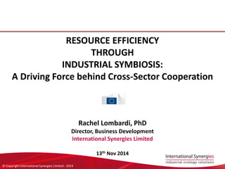 © Copyright International Synergies Limited -2014 
RESOURCE EFFICIENCY 
THROUGH 
INDUSTRIAL SYMBIOSIS: 
A Driving Force behind Cross-Sector Cooperation 
Rachel Lombardi, PhD 
Director, Business Development 
International Synergies Limited 
13thNov 2014  