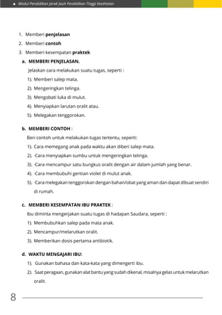 Modul Pendidikan Jarak Jauh Pendidikan Tinggi Kesehatan
8
1.	 Memberi penjelasan
2.	 Memberi contoh
3.	 Memberi kesempatan praktek
a.	 MEMBERI PENJELASAN.
Jelaskan cara melakukan suatu tugas, seperti :
1).	Memberi salep mata.
2).	Mengeringkan telinga.
3).	Mengobati luka di mulut.
4).	Menyiapkan larutan oralit atau.
5).	Melegakan tenggorokan.
b.	 MEMBERI CONTOH :
	 Beri contoh untuk melakukan tugas tertentu, seperti:
1).	Cara memegang anak pada waktu akan diberi salep mata.
2).	·Cara menyiapkan sumbu untuk mengeringkan telinga.
3).	·Cara mencampur satu bungkus oralit dengan air dalam jumlah yang benar.
4).	·Cara membubuhi gentian violet di mulut anak.
5).	·Cara melegakan tenggorokan dengan bahan/obat yang aman dan dapat dibuat sendiri
di rumah.
c.	 MEMBERI KESEMPATAN IBU PRAKTEK :
	 Ibu diminta mengerjakan suatu tugas di hadapan Saudara, seperti :
1).	Membubuhkan salep pada mata anak.
2).	Mencampur/melarutkan oralit.
3).	Memberikan dosis pertama antibiotik.
d.	 WAKTU MENGAJARI IBU:
1).	 Gunakan bahasa dan kata-kata yang dimengerti ibu.
2).	 Saat peragaan, gunakan alat bantu yang sudah dikenal, misalnya gelas untuk melarutkan
oralit.
 