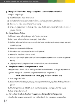 Modul Pendidikan Jarak Jauh Pendidikan Tinggi Kesehatan
16
g.	 Mengobati Infeksi Mata Dengan Salep Mata Tetrasiklin / Kloramfenikol
Langkah-langkahnya:
1).	Bersihkan kedua mata 3 kali sehari
2).	Kemudian oleskan salep mata tetrasiklin pada kedua matanya, 3 kali sehari
3).	Obati kedua mata sampai kemerahan hilang
4).	Jangan menggunakan obat salep mata atau obat tetes mata yang lain atau memberi
sesuatu di mata.
b.	 Mengeringkan Telinga
1).	Mengeringkan telinga dengan kain / kertas penyerap
2).	Keringkan telinga sekurang-kurangnya 3 kali sehari
3).	Gulung selembar kain penyerap bersih dan lunak atau kertas tissue yang kuat, menjadi
sebuah sumbu
4).	Jangan menggunakan lidi kapas
5).	Masukkan sumbu tersebut kedalam telinga anak
6).	Keluarkan sumbu jika sudah basah
7).	Ganti sumbu dengan yang baru dan ulangi langkah-langkah diatas sampai telinga anak
kering
8).	 Jaga agar telinga yang sakit tidak kemasukan air pada waktu mandi
c.	 Mengobati Luka Mulut Dengan Gentian Violet
Mengobati luka di mulut akan mencegah infeksi dan membantu anak agar dapat makan.
Ajari ibu mengobati luka mulut dengan Gentian Violet dengan cara:
Obati luka di mulut 2 kali sehari, pagi dan sore selama 5 hari
1).	Cuci tangan ibu dulu
2).	Basuh mulut anak dengan jari yang dibungkus kain bersih yang dibasahi dengan larutan
garam
3).	Oleskan gentian violet 0,25% pada mulut anak dengan menggunakan lidi kapas
4).	Cuci tangan ibu kembali
d.	 Meredakan Batuk, Melegakan Tenggorokan Dengan Bahan Yang Aman
Gunakan bahan yang aman untuk meredakan batuk dan melegakan tenggorokan
 