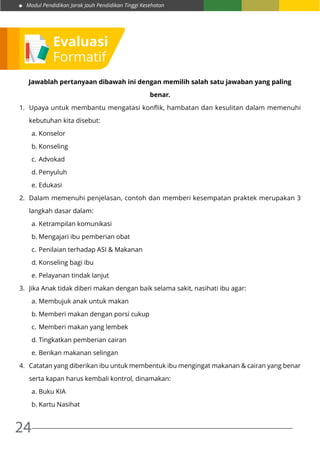 Modul Pendidikan Jarak Jauh Pendidikan Tinggi Kesehatan
24
Jawablah pertanyaan dibawah ini dengan memilih salah satu jawaban yang paling
benar.
1.	 Upaya untuk membantu mengatasi konflik, hambatan dan kesulitan dalam memenuhi
kebutuhan kita disebut:
a.	Konselor
b.	Konseling
c.	Advokad
d.	Penyuluh
e.	Edukasi
2.	 Dalam memenuhi penjelasan, contoh dan memberi kesempatan praktek merupakan 3
langkah dasar dalam:
a.	Ketrampilan komunikasi
b.	Mengajari ibu pemberian obat
c.	Penilaian terhadap ASI & Makanan
d.	Konseling bagi ibu
e.	Pelayanan tindak lanjut
3.	 Jika Anak tidak diberi makan dengan baik selama sakit, nasihati ibu agar:
a.	Membujuk anak untuk makan
b.	Memberi makan dengan porsi cukup
c.	Memberi makan yang lembek
d.	Tingkatkan pemberian cairan
e.	Berikan makanan selingan
4.	 Catatan yang diberikan ibu untuk membentuk ibu mengingat makanan & cairan yang benar
serta kapan harus kembali kontrol, dinamakan:
a.	Buku KIA
b.	Kartu Nasihat
Evaluasi
Formatif
 