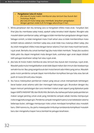 Modul Pendidikan Jarak Jauh Pendidikan Tinggi Kesehatan
32
»» Pengobatan luka di mulut
»» Jika luka di mulut makin memburuk atau tercium bau busuk dari
mulutnya, RUJUK.
»» Jika luka di mulut tetap atau membaik, lanjutkan pengobatan
dengan gentian violet 0,25 % hingga seluruhnya 5 hari.
1.	 Minta penjelasan dari ibu tentang cara ia mengobati infeksi mata anak. Tanyakan dan
lihat (jika ibu membawa salep mata), apakah salep tersebut telah dipakai. Mungkin ada
masalah dalam pemberian salep, sehingga ia tidak memberikan pengobatan dengan tepat.
Sebagai contoh, ia tidak mengobati mata 3 kali sehari atau ia tidak membersihkan mata
terlebih dahulu sebelum memberi salep atau anak tidak mau matanya diberi salep. Jika
ibu telah mengobati infeksi mata dengan benar selama 2 hari dan mata masih bernanah,
rujuk anak. Beritahu ibu untuk kembali lagi jika mata tidak membaik. Tetapi jika saudara
tidak yakin ibu dapat mengobati mata dengan baik, usahakan agar anak dapat diobati
oleh petugas kesehatan setiap hari atau rujuk anak.
2.	 Jika luka di mulut makin memburuk atau tercium bau busuk dari mulutnya, rujuk anak.
Masalah pada mulut mengakibatkan anak tidak dapat makan dan minum dan keadaannya
semakin buruk. Bau yang sangat busuk dari mulut berarti ada infeksi yang serius. Masalah
pada mulut penderita campak dapat menimbulkan komplikasi berupa luka atau bercak
putih di mulut (thrush) atau herpes.
3.	 Ibu harus melanjutkan pemberian makan yang sesuai untuk memperbaiki kehilangan
berat badan anak selama sakit dan mencegah kekurangan gizi. Bicarakan dengan ibu
kapan mencari pertolongan dan cara memberi makan anak seperti yang dijelaskan pada
bagan KARTU NASIHAT IBU dan BUKU KIA. Beritahu ibu bahwa perhatian pada pemberian
makan sangat penting untuk anak yang menderita campak sebab mereka mempunyai
risiko tinggi kekurangan gizi. Penderita campak mengalami penurunan kekebalan selama
beberapa bulan, sehingga mempunyai risiko untuk mendapat komplikasi atau masalah
baru. Oleh karena itu, ibu perlu mewaspadai timbulnya tandatanda komplikasi/ masalah
baru dan mengetahui kapan harus kembali ke petugas kesehatan.
 