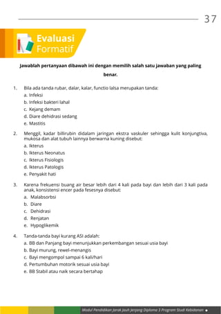 Modul Pendidikan Jarak Jauh Jenjang Diploma 3 Program Studi Kebidanan
37
Jawablah pertanyaan dibawah ini dengan memilih salah satu jawaban yang paling
benar.
1.	 Bila ada tanda rubar, dalar, kalar, functio lalsa merupakan tanda:
a.	Infeksi
b.	Infeksi bakteri lahal
c.	 Kejang demam
d.	Diare dehidrasi sedang
e.	Mastitis
2.	 Menggil, kadar billirubin didalam jaringan ekstra vaskuler sehingga kulit konjungtiva,
mukosa dan alat tubuh lainnya berwarna kuning disebut:
a.	Ikterus
b.	Ikterus Neonatus
c.	 Ikterus Fisiologis
d.	Ikterus Patologis
e.	Penyakit hati
3.	 Karena frekuensi buang air besar lebih dari 4 kali pada bayi dan lebih dari 3 kali pada
anak, konsistensi encer pada fesesnya disebut:
a.	 Malabsorbsi
b.	 Diare
c.	 Dehidrasi
d.	 Renjatan
e.	 Hypoglikemik
4.	 Tanda-tanda bayi kurang ASI adalah:
a.	BB dan Panjang bayi menunjukkan perkembangan sesuai usia bayi
b.	Bayi murung, rewel-menangis
c.	 Bayi mengompol sampai 6 kali/hari
d.	Pertumbuhan motorik sesuai usia bayi
e.	BB Stabil atau naik secara bertahap
Evaluasi
Formatif
 