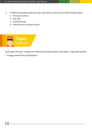 Modul Pendidikan Jarak Jauh Pendidikan Tinggi Kesehatan
38
5.	 Tindakan yang dapat dilakukan agar bayi dalam minum ASI-nya lebih banyak adalah:
a.	 Puting susu kersis
b.	 Pijat bayi
c.	 Suplement bayi
d.	 Teknik & posisi menyusu benar
Buat bagan tentang 1 x pelayanan tindak lanjut sampai dengan rujuk segera. Tugas dikumpulkan
1 minggu setelah akhir pembelajaran
Tugas
Mandiri
 