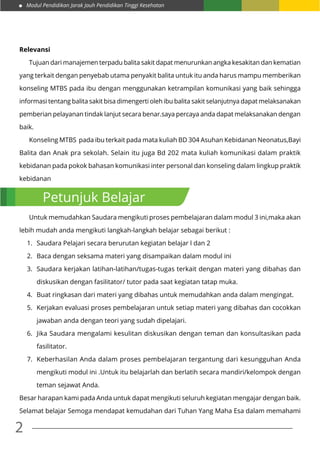 Modul Pendidikan Jarak Jauh Pendidikan Tinggi Kesehatan
2
Relevansi
	 Tujuan dari manajemen terpadu balita sakit dapat menurunkan angka kesakitan dan kematian
yang terkait dengan penyebab utama penyakit balita untuk itu anda harus mampu memberikan
konseling MTBS pada ibu dengan menggunakan ketrampilan komunikasi yang baik sehingga
informasi tentang balita sakit bisa dimengerti oleh ibu balita sakit selanjutnya dapat melaksanakan
pemberian pelayanan tindak lanjut secara benar.saya percaya anda dapat melaksanakan dengan
baik.
	 Konseling MTBS pada ibu terkait pada mata kuliah BD 304 Asuhan Kebidanan Neonatus,Bayi
Balita dan Anak pra sekolah. Selain itu juga Bd 202 mata kuliah komunikasi dalam praktik
kebidanan pada pokok bahasan komunikasi inter personal dan konseling dalam lingkup praktik
kebidanan
	 Untuk memudahkan Saudara mengikuti proses pembelajaran dalam modul 3 ini,maka akan
lebih mudah anda mengikuti langkah-langkah belajar sebagai berikut :
1.	 Saudara Pelajari secara berurutan kegiatan belajar l dan 2
2.	 Baca dengan seksama materi yang disampaikan dalam modul ini
3.	 Saudara kerjakan latihan-latihan/tugas-tugas terkait dengan materi yang dibahas dan
diskusikan dengan fasilitator/ tutor pada saat kegiatan tatap muka.
4.	 Buat ringkasan dari materi yang dibahas untuk memudahkan anda dalam mengingat.
5.	 Kerjakan evaluasi proses pembelajaran untuk setiap materi yang dibahas dan cocokkan
jawaban anda dengan teori yang sudah dipelajari.
6.	 Jika Saudara mengalami kesulitan diskusikan dengan teman dan konsultasikan pada
fasilitator.
7.	 Keberhasilan Anda dalam proses pembelajaran tergantung dari kesungguhan Anda
mengikuti modul ini .Untuk itu belajarlah dan berlatih secara mandiri/kelompok dengan
teman sejawat Anda.
Besar harapan kami pada Anda untuk dapat mengikuti seluruh kegiatan mengajar dengan baik.
Selamat belajar Semoga mendapat kemudahan dari Tuhan Yang Maha Esa dalam memahami
Petunjuk Belajar
 