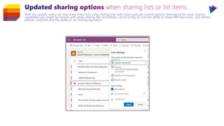 With this update, users can now share entire lists using sharing links with more granular control options, leveraging the same sharing
capabilities you might be familiar with when sharing files and folders, which brings to Lists the ability to share with everyone, only certain
people, view/edit and the ability to set sharing expiration.
 