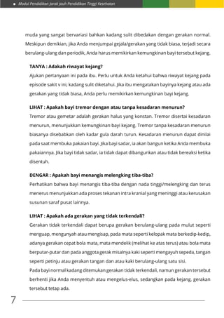 Modul Pendidikan Jarak Jauh Pendidikan Tinggi Kesehatan
7
muda yang sangat bervariasi bahkan kadang sulit dibedakan dengan gerakan normal.
Meskipun demikian, jika Anda menjumpai gejala/gerakan yang tidak biasa, terjadi secara
berulang-ulang dan periodik, Anda harus memikirkan kemungkinan bayi tersebut kejang.
TANYA : Adakah riwayat kejang?
Ajukan pertanyaan ini pada ibu. Perlu untuk Anda ketahui bahwa riwayat kejang pada
episode sakit v ini, kadang sulit diketahui. Jika ibu mengatakan bayinya kejang atau ada
gerakan yang tidak biasa, Anda perlu memikirkan kemungkinan bayi kejang.
LIHAT : Apakah bayi tremor dengan atau tanpa kesadaran menurun?
Tremor atau gemetar adalah gerakan halus yang konstan. Tremor disertai kesadaran
menurun, menunjukkan kemungkinan bayi kejang. Tremor tanpa kesadaran menurun
biasanya disebabkan oleh kadar gula darah turun. Kesadaran menurun dapat dinilai
pada saat membuka pakaian bayi. Jika bayi sadar, ia akan bangun ketika Anda membuka
pakaiannya. Jika bayi tidak sadar, ia tidak dapat dibangunkan atau tidak bereaksi ketika
disentuh.
DENGAR : Apakah bayi menangis melengking tiba-tiba?
Perhatikan bahwa bayi menangis tiba-tiba dengan nada tinggi/melengking dan terus
menerus menunjukkan ada proses tekanan intra kranial yang meninggi atau kerusakan
susunan saraf pusat lainnya.
LIHAT : Apakah ada gerakan yang tidak terkendali?
Gerakan tidak terkendali dapat berupa gerakan berulang-ulang pada mulut seperti
menguap, mengunyah atau mengisap, pada mata seperti kelopak mata berkedip-kedip,
adanya gerakan cepat bola mata, mata mendelik (melihat ke atas terus) atau bola mata
berputar-putar dan pada anggota gerak misalnya kaki seperti mengayuh sepeda, tangan
seperti petinju atau gerakan tangan dan atau kaki berulang-ulang satu sisi.
Pada bayi normal kadang ditemukan gerakan tidak terkendali, namun gerakan tersebut
berhenti jika Anda menyentuh atau mengelus-elus, sedangkan pada kejang, gerakan
tersebut tetap ada.
 