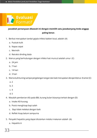 Modul Pendidikan Jarak Jauh Pendidikan Tinggi Kesehatan
33
Jawablah pertanyaan dibawah ini dengan memilih satu jawabanyang Anda anggap
paling benar.
1.	 Berikut merupakan tanda/ gejala infeksi bakteri local, adalah: (A)
a.	 Pustule kulit
b.	 Napas cepat
c.	Merintih
d.	 Retraksi dinding dada
2.	 Ikterus yang berhubungan dengan infeksi hati muncul setelah umur (C)
a.	 24 jam
b.	 7 hari
c.	 14 hari
d.	 3 hari
3.	 Warna kulit kuning sampai pergelangan tangan dan kaki merupakan derajat ikterus Kramer (C)
a.	2
b.	3
c.	4
d.	5
4.	 Masalah pemberian ASI pada BBL kurang bulan biasanya terkait dengan (D)
a.	 Intake ASI kurang
b.	 Posisi menghisap bayi salah
c.	 Bayi tidak melekat dengan baik
d.	 Reflek hisap belum sempurna
5.	 Penyakit hepatitis yang dapat ditularkan melalui makanan adalah (A)
a.	 Hepatitis A
Evaluasi
Formatif
 