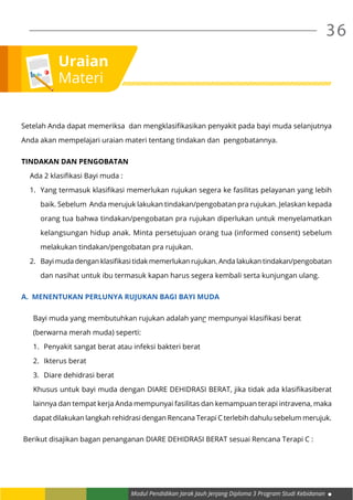 Modul Pendidikan Jarak Jauh Jenjang Diploma 3 Program Studi Kebidanan
36
Setelah Anda dapat memeriksa dan mengklasifikasikan penyakit pada bayi muda selanjutnya
Anda akan mempelajari uraian materi tentang tindakan dan pengobatannya.
TINDAKAN DAN PENGOBATAN
Ada 2 klasifikasi Bayi muda :
1.	 Yang termasuk klasifikasi memerlukan rujukan segera ke fasilitas pelayanan yang lebih
baik. Sebelum Anda merujuk lakukan tindakan/pengobatan pra rujukan. Jelaskan kepada
orang tua bahwa tindakan/pengobatan pra rujukan diperlukan untuk menyelamatkan
kelangsungan hidup anak. Minta persetujuan orang tua (informed consent) sebelum
melakukan tindakan/pengobatan pra rujukan.
2.	 Bayi muda dengan klasifikasi tidak memerlukan rujukan. Anda lakukan tindakan/pengobatan
dan nasihat untuk ibu termasuk kapan harus segera kembali serta kunjungan ulang.
A.	 MENENTUKAN PERLUNYA RUJUKAN BAGI BAYI MUDA
Bayi muda yang membutuhkan rujukan adalah yang mempunyai klasifikasi berat
(berwarna merah muda) seperti:
1.	 Penyakit sangat berat atau infeksi bakteri berat
2.	 Ikterus berat
3.	 Diare dehidrasi berat
Khusus untuk bayi muda dengan DIARE DEHIDRASI BERAT, jika tidak ada klasifikasiberat
lainnya dan tempat kerja Anda mempunyai fasilitas dan kemampuan terapi intravena, maka
dapat dilakukan langkah rehidrasi dengan Rencana Terapi C terlebih dahulu sebelum merujuk.
Berikut disajikan bagan penanganan DIARE DEHIDRASI BERAT sesuai Rencana Terapi C :
Uraian
Materi
 