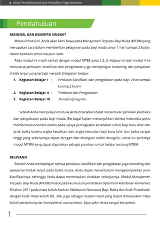 Modul Pendidikan Jarak Jauh Pendidikan Tinggi Kesehatan
1
Pendahuluan
Rasional dan Deskripsi Singkat
	 Melalui modul ini, Anda akan kami bawa pada Manajemen Terpadu Bayi Muda (MTBM) yang
merupakan cara dalam memberikan pelayanan pada bayi muda umur 1 hari sampai 2 bulan,
dalam keadaan sehat maupun sakit.
	 Pada modul ini masih terkait dengan modul MTBS yaitu l, 2, 3. Adapun isi dari modul 4 ini
mencakup penilaian, klasifikasi dan pengobatan juga mempelajari konseling dan pelayanan
tindak lanjut yang terbagi menjadi 3 kegiatan belajar:
1.	 Kegiatan Belajar I :	 Penilaian, klasifikasi dan pengobatan pada bayi 2 hari sampai
					kurang 2 bulan
2.	 Kegiatan Belajar II : 	 Tindakan dan Pengobatan
3.	 Kegiatan Belajar III :	 Konseling bagi ibu
	 Setelah Anda mempelajari modul 4, Anda diharapkan dapat menentukan penilaian,klasifikasi
dan pengobatan pada bayi muda. Berbagai kajian menunjukkan bahwa Indonesia perlu
memberikan prioritas utama pada upaya peningkatan kesehatan untuk bayi baru lahir dan
anak balita karena angka kesakitan dan angka kematian bayi baru lahir dan balita sangat
tinggi yang sebenarnya dapat dicegah dan ditangani sedini mungkin, untuk itu perlunya
modul MTBM yang dapat digunakan sebagai panduan untuk belajar tentang MTBM.
Relevansi
	 Setelah Anda mempelajari semua penilaian, klasifikasi dan pengobatan juga konseling dan
pelayanan tindak lanjut pada balita muda, Anda dapat menentukan/ mengelompokkan jenis
klasifikasinya, sehingga Anda dapat menentukan tindakan selanjutnya. Modul Manajemen
Terpadu Bayi Muda (MTBM) masuk pada kurikulum pendidikan diploma III kebidanan Kemenkes
RI tahun 2011 pada mata kuliah Asuhan Kebidanan Neonatus Bayi, Balita dan Anak Prasekolah
dengan kode mata kuliah Bd. 304, juga sebagai muatan lokal yang dapat dimasukkan mata
kuliah pendukung dari kompetensi utama bidan. Saya yakin Anda sangat kompeten.
 