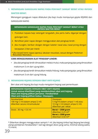 Modul Pendidikan Jarak Jauh Pendidikan Tinggi Kesehatan
39
1.	 Menangani Gangguan Napas pada Penyakit Sangat Berat atau Infeksi
Bakteri Berat.
Menangani gangguan napas dilakukan jika bayi muda mempunyai gejala KEJANG dan
GANGGUAN NAPAS
MENANGANI GANGGUAN NAPAS PADA PENYAKIT SANGAT BERAT ATAU
INFEKSI BAKTERI BERAT
1.	 Posisikan kepala bayi setengah tengadah, jika perlu bahu diganjal dengan
gulungan kain.
2.	 Bersihkan jalan napas dengan menggunakan alat pengisap lendir.
3.	 Jika mungkin, berikan oksigen dengan kateter nasal atau nasal prong dengan
kecepatan 2 liter per menit
* Jika terjadi henti napas (apneu), lakukan resusitasi, sesuai dengan Pedoman
Resusitasi Neonatus.
Cara Menggunakan Alat Pengisap Lendir:
•	 Jika alat pengisap lendir dimasukkan melalui mulut, maka panjang pipa yang dimasukkan
maksimum 5 cm dari ujung bibir.
•	 Jika alat pengisap lendir dimasukkan melalui hidung, maka panjang pipa yang dimasukkan
maksimum 3 cm dari ujung hidung.
2.	 Menangani Kejang Dengan Obat Anti Kejang
Beri obat anti kejang jika bayi muda mengalami kejang saat pemeriksaan
MENANGANI KEJANG DENGAN OBAT ANTI KEJANG
Untuk semua klasifikasi yang membutuhkan obat anti kejang :
Obat anti kejang pilihan pertama : Fenobarbital
Obat anti kejang pilihan kedua : Diazepam.
Fenobarbital
100 mg/ 2 ml (dalam ampul 2 ml)
diberikan secara intramuskular
Diazepam
5 mg/ml (dalam ampul 1 ml) atau
10 mg/ 2 ml (dalam ampul 2 ml)
diberikan per rektal
Dosis : 30 mg = 0.6 ml Berat < 2500 gram
diberikan 0.25 ml*
Berat ≥ 2500 gram
diberikan 0.50 ml*
* Diberikan dengan menggunakan semprit 1 ml. Jika kejang timbul lagi (kejang berulang),
ulangi pemberian Fenobarbital 1 kali lagi dengan dosis yang sama, minimal selang waktu
15 menit.
 