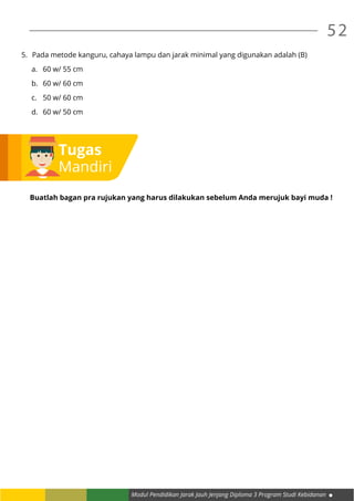 Modul Pendidikan Jarak Jauh Jenjang Diploma 3 Program Studi Kebidanan
52
5.	 Pada metode kanguru, cahaya lampu dan jarak minimal yang digunakan adalah (B)
a.	 60 w/ 55 cm
b.	 60 w/ 60 cm
c.	 50 w/ 60 cm
d.	 60 w/ 50 cm
Buatlah bagan pra rujukan yang harus dilakukan sebelum Anda merujuk bayi muda !
Tugas
Mandiri
 