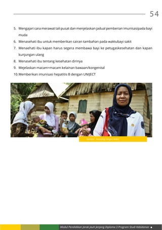 Modul Pendidikan Jarak Jauh Jenjang Diploma 3 Program Studi Kebidanan
54
5.	 Mengajari cara merawat tali pusat dan menjelaskan jadual pemberian imunisasipada bayi
muda
6.	 Menasehati ibu untuk memberikan cairan tambahan pada waktubayi sakit
7.	 Menaehati ibu kapan harus segera membawa bayi ke petugaskesehatan dan kapan
kunjungan ulang
8.	 Menasehati ibu tentang kesehatan dirinya
9.	 Mejelaskan macam=macam kelainan bawaan/kongenital
10.	Memberikan imunisasi hepatitis B dengan UNIJECT
Gambar : Konseling dengan bidan
 