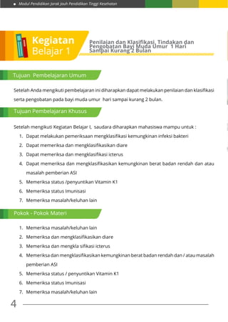 Modul Pendidikan Jarak Jauh Pendidikan Tinggi Kesehatan
4
Kegiatan
Belajar 1
Penilaian dan Klasifikasi, Tindakan dan
Pengobatan Bayi Muda Umur 1 Hari
Sampai Kurang 2 Bulan
Tujuan Pembelajaran Umum
Setelah Anda mengikuti pembelajaran ini diharapkan dapat melakukan penilaian dan klasifikasi
serta pengobatan pada bayi muda umur hari sampai kurang 2 bulan.
Setelah mengikuti Kegiatan Belajar I, saudara diharapkan mahasiswa mampu untuk :
1.	 Dapat melakukan pemeriksaan mengklasifikasi kemungkinan infeksi bakteri
2.	 Dapat memeriksa dan mengklasifikasikan diare
3.	 Dapat memeriksa dan mengklasifikasi icterus
4.	 Dapat memeriksa dan mengklasifikasikan kemungkinan berat badan rendah dan atau
masalah pemberian ASI
5.	 Memeriksa status /penyuntikan Vitamin K1
6.	 Memeriksa status Imunisasi
7.	 Memeriksa masalah/keluhan lain
1.	 Memeriksa masalah/keluhan lain
2.	 Memeriksa dan mengklasifikasikan diare
3.	 Memeriksa dan mengkla sifikasi icterus
4.	 Memeriksa dan mengklasifikasikan kemungkinan berat badan rendah dan / atau masalah
pemberian ASI
5.	 Memeriksa status / penyuntikan Vitamin K1
6.	 Memeriksa status Imunisasi
7.	 Memeriksa masalah/keluhan lain
Tujuan Pembelajaran Khusus
Pokok - Pokok Materi
 