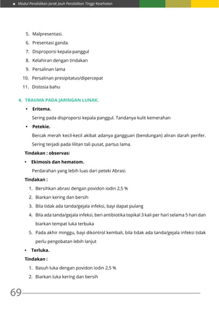 Modul Pendidikan Jarak Jauh Pendidikan Tinggi Kesehatan
69
5.	 Malpresentasi.
6.	 Presentasi ganda.
7.	 Disproporsi kepala-panggul
8.	 Kelahiran dengan tindakan
9.	 Persalinan lama
10.	 Persalinan presipitatus/dipercepat
11.	 Distosia bahu
4.	 Trauma pada jaringan lunak.
•	 Eritema.
Sering pada disproporsi kepala panggul. Tandanya kulit kemerahan
•	 Petekie.
Bercak merah kecil-kecil akibat adanya gangguan (bendungan) aliran darah perifer.
Sering terjadi pada lilitan tali pusat, partus lama.
Tindakan : observasi
•	 Ekimosis dan hematom.
Perdarahan yang lebih luas dari peteki Abrasi.
Tindakan :
1.	 Bersihkan abrasi dengan povidon iodin 2,5 %
2.	 Biarkan kering dan bersih
3.	 Bila tidak ada tanda/gejala infeksi, bayi dapat pulang
4.	 Bila ada tanda/gejala infeksi, beri antibiotika topikal 3 kali per harI selama 5 hari dan
biarkan tempat luka terbuka
5.	 Pada akhir minggu, bayi dikontrol kembali, bila tidak ada tanda/gejala infeksi tidak
perlu pengobatan lebih lanjut
•	 Terluka.
Tindakan :
1.	 Basuh luka dengan povidon iodin 2,5 %
2.	 Biarkan luka kering dan bersih
 