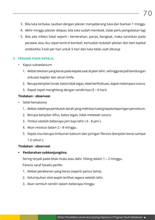 Modul Pendidikan Jarak Jauh Jenjang Diploma 3 Program Studi Kebidanan
70
3.	 Bila luka terbuka, tautkan dengan plester menyeberang luka dan biarkan 1 minggu
4.	 Akhir minggu plester dilepas, bila luka sudah membaik, tidak perlu pengobatan lagi
5.	 Bila ada infeksi lokal seperti : kemerahan, panas, bengkak, maka sarankan pada
perawat atau ibu cepat kontrol kembali, kemudian bukalah plester dan beri topikal
antibiotika 3 kali per hari untuk 5 hari dan luka tidak usah ditutup
5.	 Trauma pada kepala.
•	 Kaput suksedanium
1.	 Akibat tekanan yang keras pada kepala saat di jalan lahir, sehingga terjadi bendungan
sirkulasi kapiler dan aliran limfe.
2.	 Berupa benjolan lunak, batas tidak tegas, tidak berfluktuasi, dapat melampaui sutura.
3.	 Dapat cepat menghilang dengan sendirinya (3 – 6 hari)
Tindakan : observasi
•	 Sefal hematoma
1.	 Akibat robeknya pembuluh darah yang melintasi tulang kepala kejaringan periostium.
2.	 Berupa benjolan difus, batas tegas, tidak melewati sutura.
3.	 Timbul setelah beberapa jam bayi lahir ( 6 - 8 jam ).
4.	 Akan resolusi dalam 2 – 8 minggu.
5.	 Gejala sisa berupa timbunan kalsium dan jaringan fibrosis (benjolan keras sampai
1-2 tahun ).
Tindakan : observasi
•	 Perdarahan subkonjungtiva.
Sering terjadi pada letak muka atau dahi. Hilang dalam 1 – 2 minggu.
Paresis saraf fasialis perifer.
1.	 Akibat penekanan yang keras (seperti partus lama).
2.	 Kelumpuhan otot wajah terlihat segera setelah lahir.
3.	 Akan sembuh sendiri dalam beberapa minggu
 