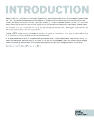 INTRODUCTIONM&A activity in 2015 was robust in the personal care and beauty sector. Dominated by large multinationals and conglomerates,
2015 was a strong year of strategic growth by acquisition to expand product portfolios, strengthen market positions, and
broaden and deepen distribution channels. The ground breaking $12.5 billion dollar deal between P&G and COTY is one that
will go down in the record books, and strategic players on the supply side grew by acquisition in a modestly growing market.
The interest in niche and luxury brands and beauty tech are trends that continued in 2015 driven by the potential of fast and
substantial value creation, and in new segments, too.
Looking to 2016, mobile commerce, beauty tech and direct-to-consumer companies are three areas we believe will continue
to be of interest to investors seeking strong returns through scale.
At, BGM we believe that we’ve struck a right brain left brain balance when it comes to approaching the business of beauty. Our
view is that one informs the other, and both are critical for success; with principals Kelly Kovack and Scott Gurfein creating the
perfect union through left-brain, logic, reasoning and management, and right-brain strategy, innovation and creativity.
Dive into our second edition M&A round up for 2015.
 