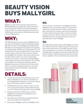 WHAT:Mallygirl is a multi-cultural cosmetics brand founded in
2005 by Mally Roncal, a sought after makeup artist to the
stars. The brand has 1000 skus with primary distribution
in Ulta and QVC. The company distributes products from a
50,000-square-foot warehouse in White Marsh and also sells
online at MallyBeauty.com.
WHY:TPR affiliate Beauty Visions has acquired Mallygirl after the
US make-up brand filed for involuntary bankruptcy. Despite
$30 million in sales in 2014, Mallygirl was having financial
difficulties and missed regular loan payments to Essex Bank,
according to filings in Baltimore’s U.S. Bankruptcy Court. The
company owes the bank about $8.9 million in loans, interest
and late charges. In April, four of the company’s creditors
forced Mallygirl into a Chapter 7 bankruptcy, claiming more
than $2.2 million in debts. The case was subsequently
converted to a Chapter 11 bankruptcy, indicating Mallygirl
could reorganize its debts without liquidation. The company
was auctioned in the bankruptcy, with two companies
bidding the final price up 18 times from $7 million to $10
million, according to Heritage Equity Partners, an Easton-
based boutique investment banking firm specializing in
“special situations.”
DETAILS:•	 The deal was approved by the Bankruptcy Court in the
District of Maryland on June 5th and completed June
11th. Mallygirl started looking for a buyer back in August
last year, according to official court papers.
•	 TPR affiliate Beauty Visions’ takeover came as a result
of an auction process against another bidder. Over the
course of 18 bids, the price grew 43% closing at $10MM.
•	 Heritage Equity Partners (HEP) acted as broker for
Mallygirl and conducted the marketing process to
identify potential buyers.
•	 HEP worked with Chief Restructuring Officer Michael
Lang who provided crisis management.
•	 Annual sales of Mallygirl reached over $30MM in 2014.
KK:
There is a lesson to be learned in this Mallygirl transaction.
Regardless of how successful you appear or the size of the
revenue the numbers still need to match up. Not having a
plan is planning to fail. It appears that this brand simply did
not have its financial and back office in order, and it finally
caught up with them. TPR has a track record of success for
breathing new life into distressed businesses so let’s see
what they have in-store for Mallygirl.
SG:
Such high-profile branded situations like Mallygirl are not the
norm which is why further insight may prove to educate and
inform other brand owners on the pitfalls and perils of what
can go wrong when so much seems to be going or appearing
to go right. With a strong level of interest as evidenced by the
number of bidders, it will be exciting to see what new ownership
does to capitalize on this rare branded business opportunity.
BEAUTY VISION
BUYS MALLYGIRL
 