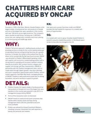 WHAT:Founded in 1990 in Red Deer, Alberta, Canada Chatters is the
largest retailer of professional hair care products in Canada
and one of the largest hair salon operations in the country
with over 100 stores across eight provinces. The company’s
salons double as retail shops, carrying over 5,500 SKUs
across hair care, styling tools, cosmetics and more catering
to on-trend young and middle-age adults.
WHY:Chatters’ full-service approach, retailing beauty products and
providing services is timely for the current beauty landscape,
as specialized haircare and grooming franchise are a growth
business. In Canada, the market is less evolved than the US,
where niche concepts like Dry Bar have found success. ONCAP
was attracted to Chatters’ differentiated operating model
with superior unit economics; market leading position with a
strong brand in a growing and recession resistant industry;
diversity by location, SKU, product/service category and
supplier; and strong cash flow characteristics. ONCAP, in
partnership with the Chatters management team, aims to
create value through organic growth, new store openings
and tuck-in acquisition opportunities within Chatters’ various
market segments. Said Mark MacTavish, managing director
of ONCAP, “Chatters is well positioned to build upon its strong
foundation, and we’re excited to support its growth.
DETAILS:•	 Chatters Canada, the largest retailer of professional hair
care products in Canada and one of the largest hair salon
operators in the country was acquired in July 2015 in a
management buyout led by ONCAP.
•	 Terms of the transaction were not disclosed.
•	 ONCAP invests in small and mid-sized companies that
operate within industry niches and have strong
management teams with the potential to become
more profitable.
•	 Chatter was advised by Intrepid Investment Bankers,
a leading consumer investment firm with expertise in
beauty and personal care markets.
KK:
Hair salons are a proven franchise model, and ONCAP
provides the fuel needed for expansion in a market with
plenty of opportunities.
SG:
In a market with room to grow, Canadian-based Chatters is
poised to assume a leadership position in the beauty space
similar to how Ulta has emerged in the US.
CHATTERS HAIR CARE
ACQUIRED BY ONCAP
 