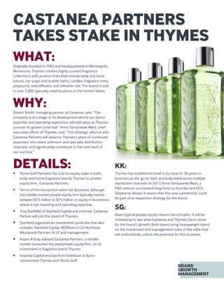 CASTANEA PARTNERS
TAKES STAKE IN THYMES
WHAT:Originally founded in 1982 and headquartered in Minneapolis,
Minnesota, Thymes creates highly curated fragrance
collections with product lines that include body and hand
lotions, bar soaps and bubble baths, candles, fragrance mists,
potpourris, reed diffusers, and refresher oils. The brand is sold
in over 5,000 specialty retail locations in the United States.
WHY:Robert Smith, managing partner at Castanea, said, “The
company is at a stage in its development where our sector
expertise and operating experience will add value as Thymes
pursues its growth potential.” Anne Sempowski Ward, chief
executive officer of Thymes, said, “This strategic alliance with
Castanea Partners will advance Thymes’s plans of continued
expansion into select premium and specialty distribution
channels, and significantly contribute to the next level of
our success.”
DETAILS:•	 Stone-Goff Partners has sold its equity stake in bath,
body and home fragrance brands Thymes to private
equity firm, Castanea Partners.
•	 Terms of the transaction were not disclosed, although
the middle-market private equity firm typically invests
between $15 million to $75 million of equity in businesses
where it has investing and operating expertise.
•	 Troy Stanfield of Stanfield Capital and a former Castanea
Partner will join the board of Thymes.
•	 Stanfield organized an investment syndicate that also
includes Stanfield Capital, RCPDirect II LP, Northstar
Mezzanine Partners VI LP and management.
•	 Ropes  Gray advised Castanea Partners, a middle-
market consumer-focused private equity firm, on its
investment in fragrance brand Thymes.
•	 Imperial Capital and law firm Fredrikson  Byron
represented Thymes and Stone-Goff.
KK:
Thymes has established itself in its close to 30 years in
business as the go-to bath and body brand across multiple
distribution channels. In 2012 Anne Sempowski Ward, a
PG veteran succeeded long-time co-founder and CEO,
Stephanie Shopa. It seems that this new partnership could
be part of an expansion strategy for the brand.
SG:
Given typical private equity returns benchmarks, it will be
interesting to see what Castanea and Thymes has in store
for the brand’s growth. Both teams bring heavyweight talent
on the investment and management sides of the table that
will undoubtedly unlock the potential for this business.
 